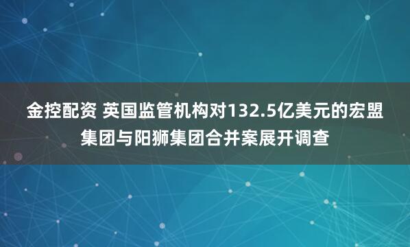 金控配资 英国监管机构对132.5亿美元的宏盟集团与阳狮集团合并案展开调查
