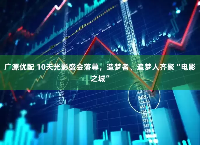 广源优配 10天光影盛会落幕，造梦者、追梦人齐聚“电影之城”