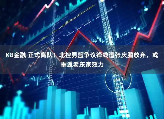 K8金融 正式离队！北控男篮争议锋线遭张庆鹏放弃，或重返老东家效力
