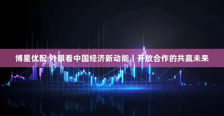 博星优配 外眼看中国经济新动能丨开放合作的共赢未来
