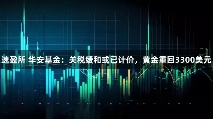 速盈所 华安基金：关税缓和或已计价，黄金重回3300美元