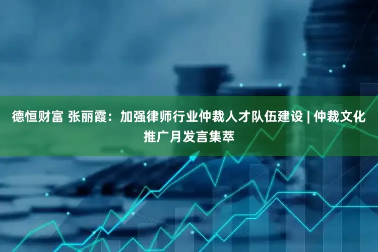 德恒财富 张丽霞：加强律师行业仲裁人才队伍建设 | 仲裁文化推广月发言集萃