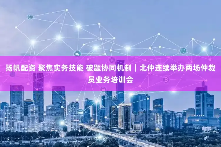 扬帆配资 聚焦实务技能 破题协同机制｜北仲连续举办两场仲裁员业务培训会