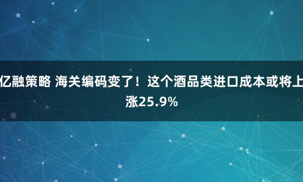 亿融策略 海关编码变了！这个酒品类进口成本或将上涨25.9%