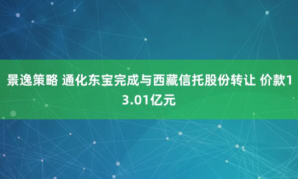 景逸策略 通化东宝完成与西藏信托股份转让 价款13.01亿元