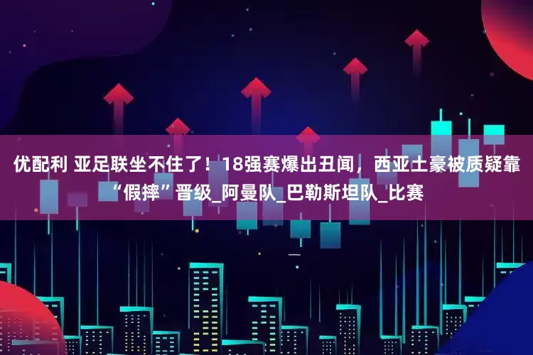 优配利 亚足联坐不住了！18强赛爆出丑闻，西亚土豪被质疑靠“假摔”晋级_阿曼队_巴勒斯坦队_比赛