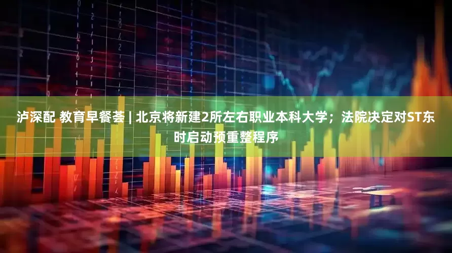 泸深配 教育早餐荟 | 北京将新建2所左右职业本科大学；法院决定对ST东时启动预重整程序