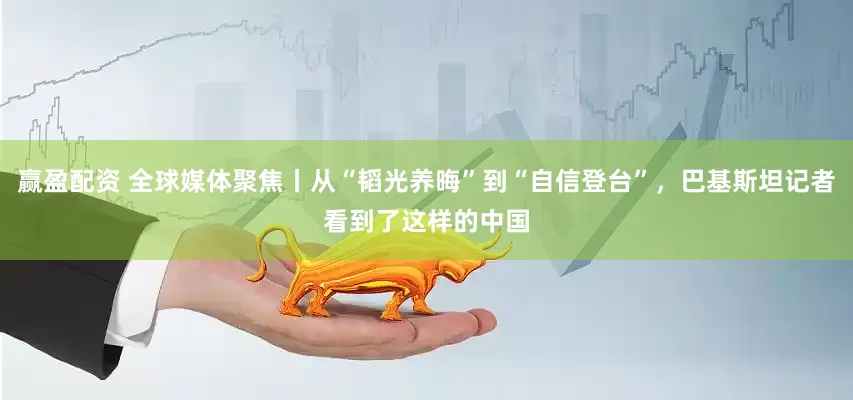 赢盈配资 全球媒体聚焦丨从“韬光养晦”到“自信登台”，巴基斯坦记者看到了这样的中国