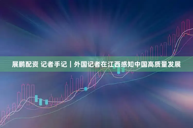 展鹏配资 记者手记｜外国记者在江西感知中国高质量发展