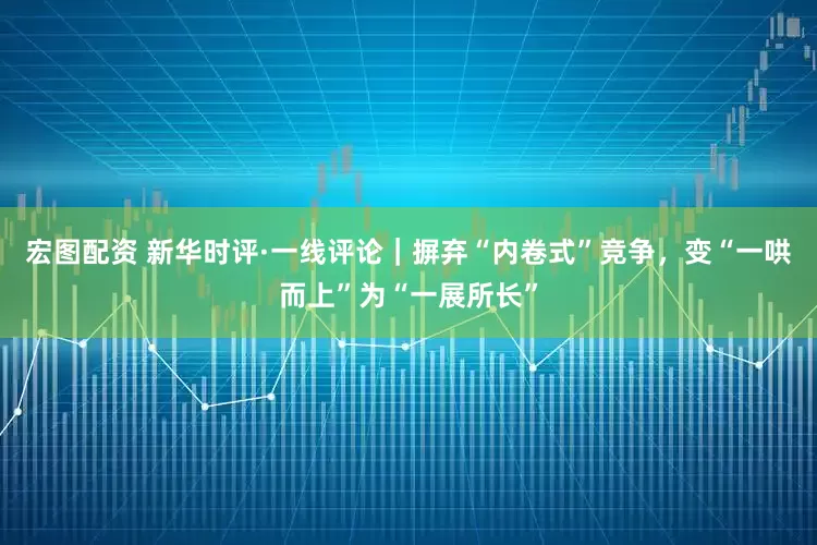 宏图配资 新华时评·一线评论｜摒弃“内卷式”竞争，变“一哄而上”为“一展所长”