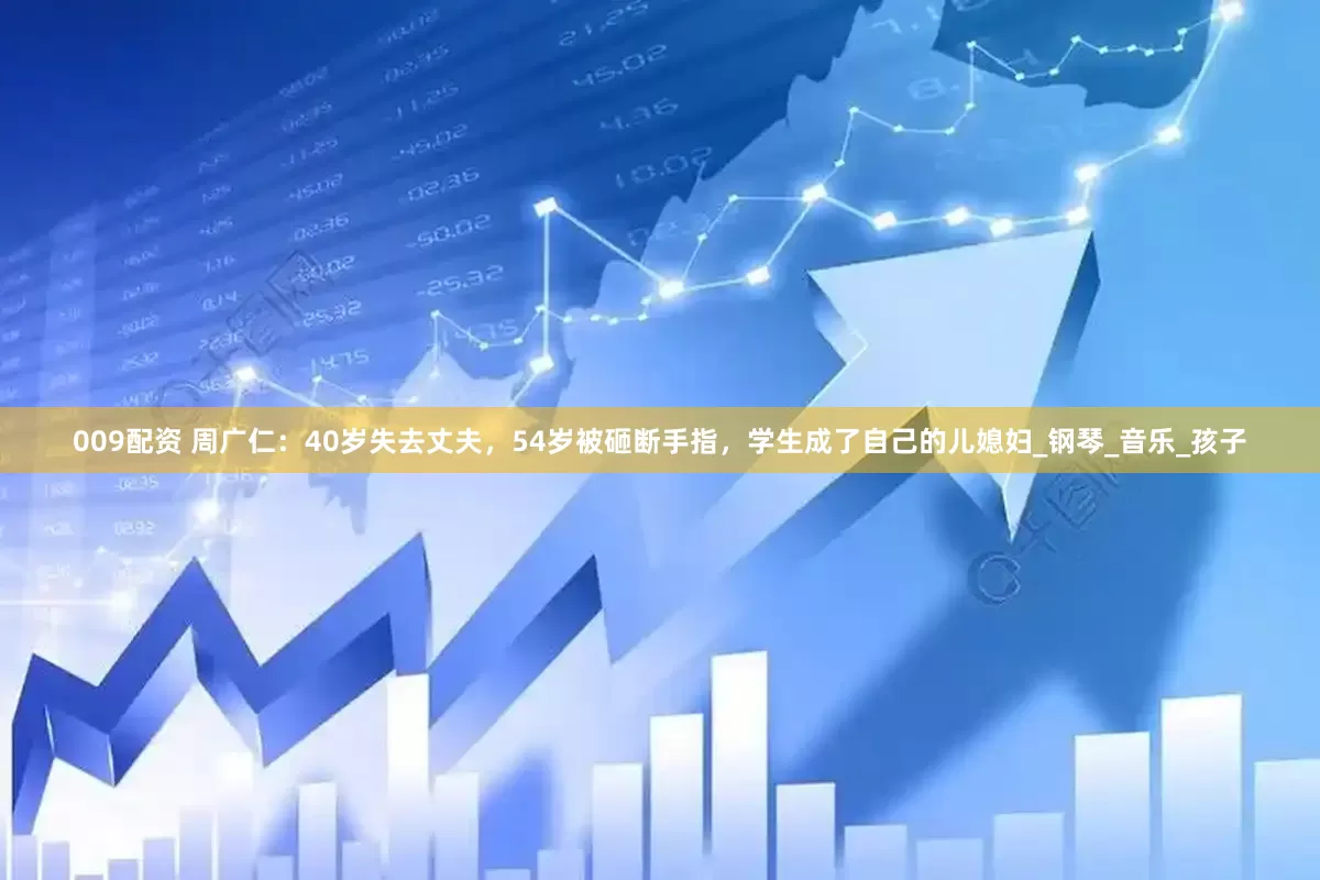 009配资 周广仁：40岁失去丈夫，54岁被砸断手指，学生成了自己的儿媳妇_钢琴_音乐_孩子
