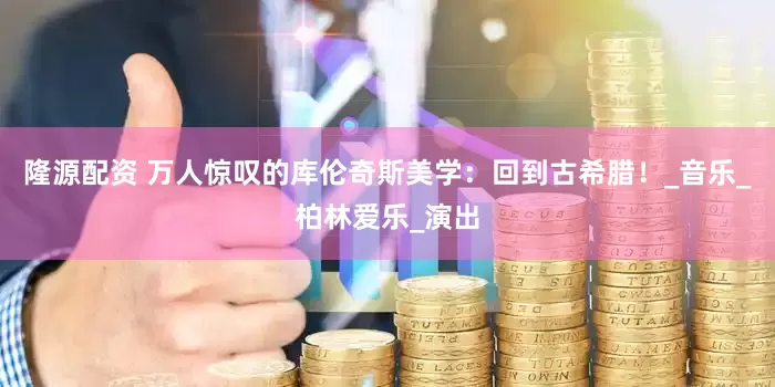 隆源配资 万人惊叹的库伦奇斯美学：回到古希腊！_音乐_柏林爱乐_演出