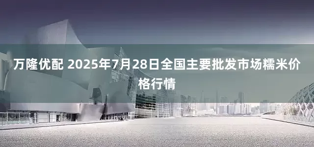 万隆优配 2025年7月28日全国主要批发市场糯米价格行情