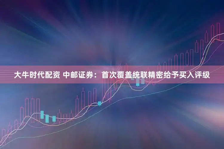 大牛时代配资 中邮证券：首次覆盖统联精密给予买入评级
