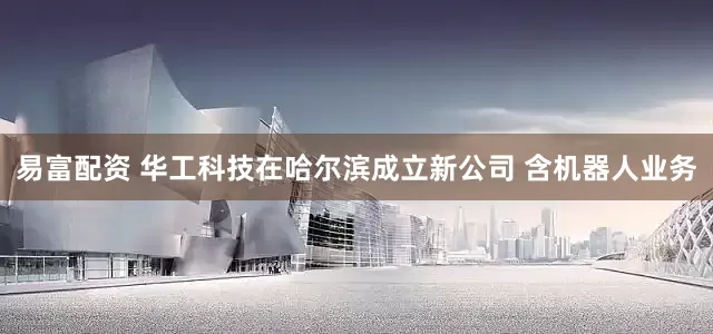 易富配资 华工科技在哈尔滨成立新公司 含机器人业务