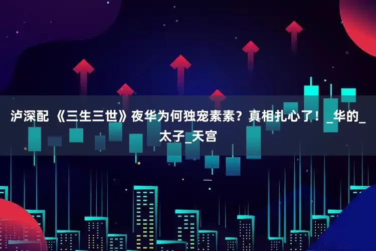 泸深配 《三生三世》夜华为何独宠素素？真相扎心了！_华的_太子_天宫