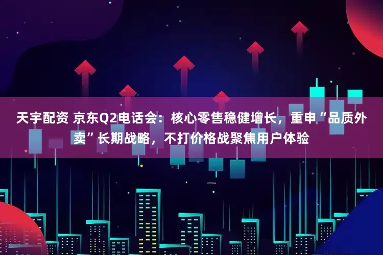 天宇配资 京东Q2电话会：核心零售稳健增长，重申“品质外卖”长期战略，不打价格战聚焦用户体验