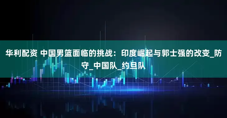 华利配资 中国男篮面临的挑战：印度崛起与郭士强的改变_防守_中国队_约旦队