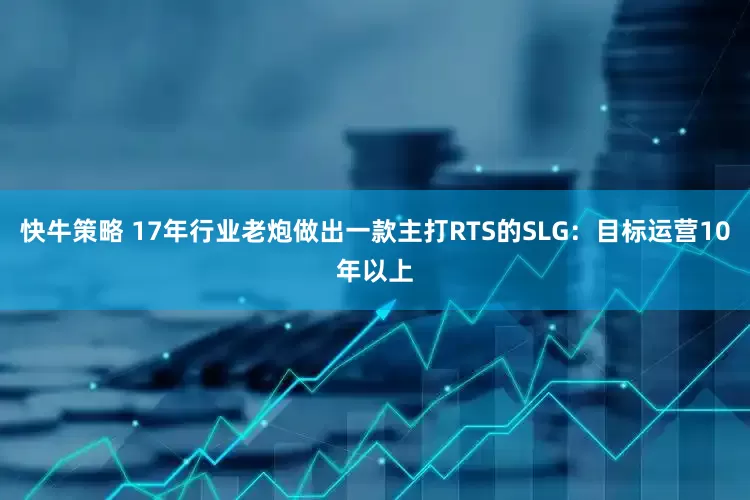 快牛策略 17年行业老炮做出一款主打RTS的SLG：目标运营10年以上