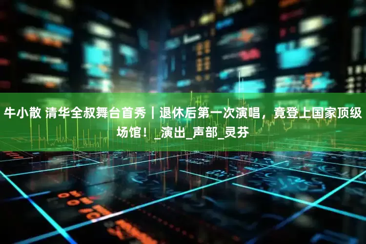 牛小散 清华全叔舞台首秀｜退休后第一次演唱，竟登上国家顶级场馆！_演出_声部_灵芬