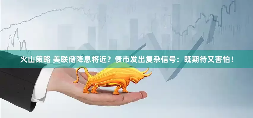 火山策略 美联储降息将近？债市发出复杂信号：既期待又害怕！