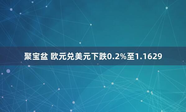 聚宝盆 欧元兑美元下跌0.2%至1.1629