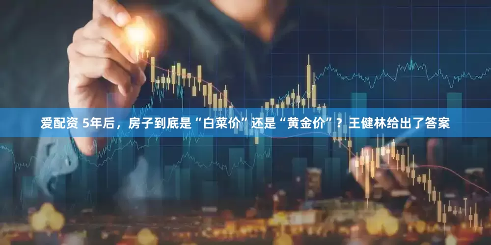 爱配资 5年后，房子到底是“白菜价”还是“黄金价”？王健林给出了答案