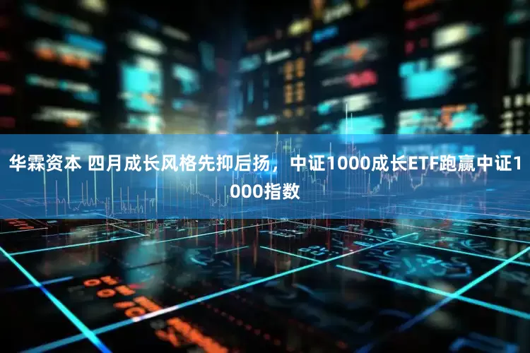 华霖资本 四月成长风格先抑后扬，中证1000成长ETF跑赢中证1000指数