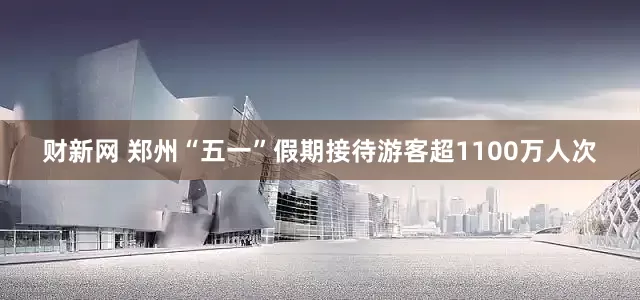 财新网 郑州“五一”假期接待游客超1100万人次