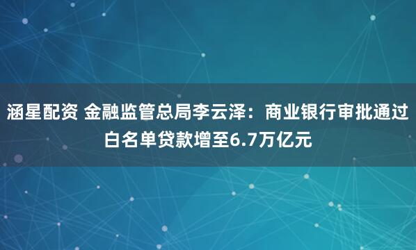 涵星配资 金融监管总局李云泽：商业银行审批通过白名单贷款增至6.7万亿元