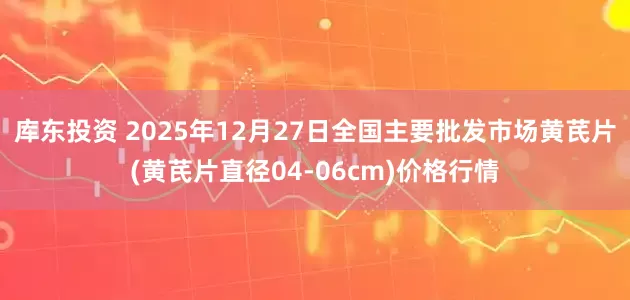 库东投资 2025年12月27日全国主要批发市场黄芪片(黄芪片直径04-06cm)价格行情