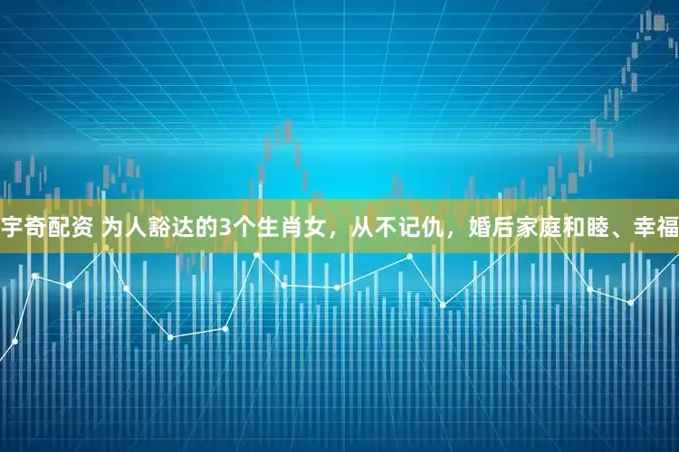 宇奇配资 为人豁达的3个生肖女，从不记仇，婚后家庭和睦、幸福